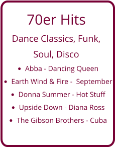 70er Hits  Dance Classics, Funk,  Soul, Disco •	Abba - Dancing Queen •	Earth Wind & Fire -  September •	Donna Summer - Hot Stuff •	Upside Down - Diana Ross •	The Gibson Brothers - Cuba