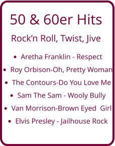 50 & 60er Hits  Rock’n Roll, Twist, Jive •	Aretha Franklin - Respect •	Roy Orbison-Oh, Pretty Woman •	The Contours-Do You Love Me  •	Sam The Sam - Wooly Bully •	Van Morrison-Brown Eyed  Girl •	Elvis Presley - Jailhouse Rock