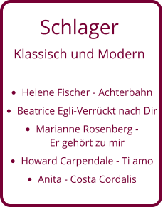 Schlager  Klassisch und Modern  •	Helene Fischer - Achterbahn •	Beatrice Egli-Verrückt nach Dir •	Marianne Rosenberg - Er gehört zu mir •	Howard Carpendale - Ti amo  •	Anita - Costa Cordalis