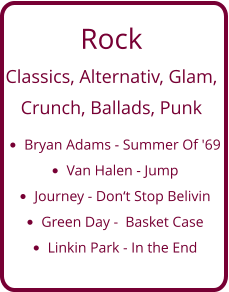 Rock Classics, Alternativ, Glam,   Crunch, Ballads, Punk •	Bryan Adams - Summer Of '69 •	Van Halen - Jump •	Journey - Don‘t Stop Belivin •	Green Day -  Basket Case •	Linkin Park - In the End