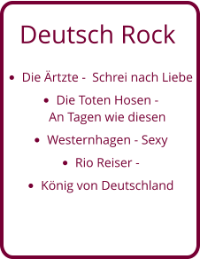 Deutsch Rock •	Die Ärtzte -  Schrei nach Liebe •	Die Toten Hosen - An Tagen wie diesen  •	Westernhagen - Sexy •	Rio Reiser -  •	König von Deutschland