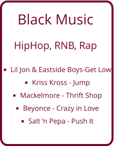 Black Music   HipHop, RNB, Rap  •	Lil Jon & Eastside Boys-Get Low •	Kriss Kross - Jump •	Mackelmore - Thrift Shop •	Beyonce - Crazy in Love •	Salt ‘n Pepa - Push It