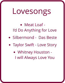 Lovesongs •	Meat Loaf - I‘d Do Anything for Love  •	Silbermond -  Das Beste •	Taylor Swift - Love Story •	Whitney Houston - I will Always Love You