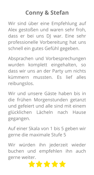 Conny & Stefan Wir sind über eine Empfehlung auf Alex gestoßen und waren sehr froh, dass er bei uns DJ war. Eine sehr professionelle Vorbereitung hat uns schnell ein gutes Gefühl gegeben. Absprachen und Vorbesprechungen wurden komplett eingehalten, so dass wir uns an der Party um nichts kümmern mussten. Es lief alles reibungslos. Wir und unsere Gäste haben bis in die frühen Morgenstunden getanzt und gefeiert und alle sind mit einem glücklichen Lächeln nach Hause gegangen. Auf einer Skala von 1 bis 5 geben wir gerne die maximale Stufe 5 Wir würden ihn jederzeit wieder buchen und empfehlen ihn auch gerne weiter.