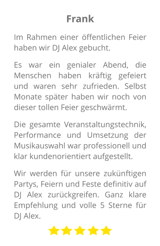 Frank Im Rahmen einer öffentlichen Feier haben wir DJ Alex gebucht.  Es war ein genialer Abend, die Menschen haben kräftig gefeiert und waren sehr zufrieden. Selbst Monate später haben wir noch von dieser tollen Feier geschwärmt.  Die gesamte Veranstaltungstechnik, Performance und Umsetzung der Musikauswahl war professionell und klar kundenorientiert aufgestellt.  Wir werden für unsere zukünftigen Partys, Feiern und Feste definitiv auf DJ Alex zurückgreifen. Ganz klare Empfehlung und volle 5 Sterne für DJ Alex.