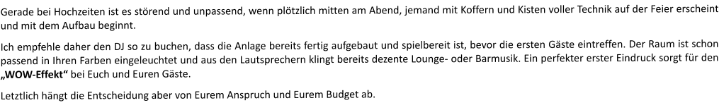 Gerade bei Hochzeiten ist es störend und unpassend, wenn plötzlich mitten am Abend, jemand mit Koffern und Kisten voller Technik auf der Feier erscheint und mit dem Aufbau beginnt.  Ich empfehle daher den DJ so zu buchen, dass die Anlage bereits fertig aufgebaut und spielbereit ist, bevor die ersten Gäste eintreffen. Der Raum ist schon passend in Ihren Farben eingeleuchtet und aus den Lautsprechern klingt bereits dezente Lounge- oder Barmusik. Ein perfekter erster Eindruck sorgt für den „WOW-Effekt“ bei Euch und Euren Gäste.    Letztlich hängt die Entscheidung aber von Eurem Anspruch und Eurem Budget ab.