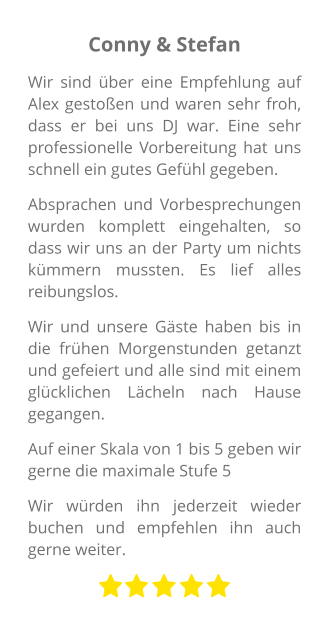 Conny & Stefan Wir sind über eine Empfehlung auf Alex gestoßen und waren sehr froh, dass er bei uns DJ war. Eine sehr professionelle Vorbereitung hat uns schnell ein gutes Gefühl gegeben. Absprachen und Vorbesprechungen wurden komplett eingehalten, so dass wir uns an der Party um nichts kümmern mussten. Es lief alles reibungslos. Wir und unsere Gäste haben bis in die frühen Morgenstunden getanzt und gefeiert und alle sind mit einem glücklichen Lächeln nach Hause gegangen. Auf einer Skala von 1 bis 5 geben wir gerne die maximale Stufe 5 Wir würden ihn jederzeit wieder buchen und empfehlen ihn auch gerne weiter.