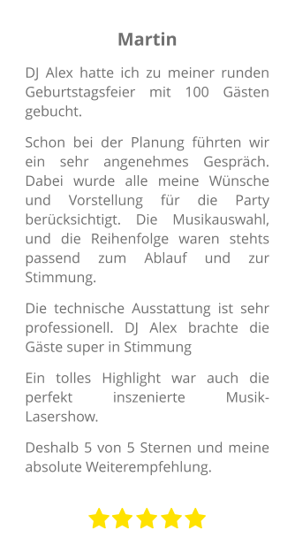 Martin DJ Alex hatte ich zu meiner runden Geburtstagsfeier mit 100 Gästen gebucht. Schon bei der Planung führten wir ein sehr angenehmes Gespräch. Dabei wurde alle meine Wünsche und Vorstellung für die Party berücksichtigt. Die Musikauswahl, und die Reihenfolge waren stehts passend zum Ablauf und zur Stimmung. Die technische Ausstattung ist sehr professionell. DJ Alex brachte die Gäste super in Stimmung Ein tolles Highlight war auch die perfekt inszenierte Musik-Lasershow.  Deshalb 5 von 5 Sternen und meine absolute Weiterempfehlung.