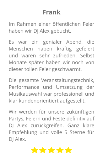 Frank Im Rahmen einer öffentlichen Feier haben wir DJ Alex gebucht.  Es war ein genialer Abend, die Menschen haben kräftig gefeiert und waren sehr zufrieden. Selbst Monate später haben wir noch von dieser tollen Feier geschwärmt.  Die gesamte Veranstaltungstechnik, Performance und Umsetzung der Musikauswahl war professionell und klar kundenorientiert aufgestellt.  Wir werden für unsere zukünftigen Partys, Feiern und Feste definitiv auf DJ Alex zurückgreifen. Ganz klare Empfehlung und volle 5 Sterne für DJ Alex.