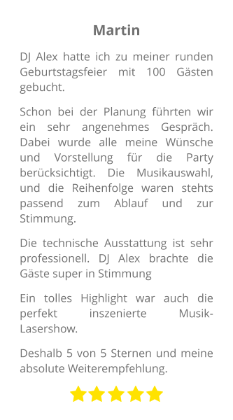 Martin DJ Alex hatte ich zu meiner runden Geburtstagsfeier mit 100 Gästen gebucht. Schon bei der Planung führten wir ein sehr angenehmes Gespräch. Dabei wurde alle meine Wünsche und Vorstellung für die Party berücksichtigt. Die Musikauswahl, und die Reihenfolge waren stehts passend zum Ablauf und zur Stimmung. Die technische Ausstattung ist sehr professionell. DJ Alex brachte die Gäste super in Stimmung Ein tolles Highlight war auch die perfekt inszenierte Musik-Lasershow.  Deshalb 5 von 5 Sternen und meine absolute Weiterempfehlung.