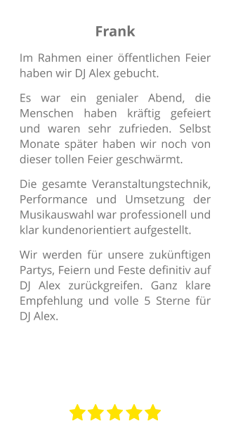 Frank Im Rahmen einer öffentlichen Feier haben wir DJ Alex gebucht.  Es war ein genialer Abend, die Menschen haben kräftig gefeiert und waren sehr zufrieden. Selbst Monate später haben wir noch von dieser tollen Feier geschwärmt.  Die gesamte Veranstaltungstechnik, Performance und Umsetzung der Musikauswahl war professionell und klar kundenorientiert aufgestellt.  Wir werden für unsere zukünftigen Partys, Feiern und Feste definitiv auf DJ Alex zurückgreifen. Ganz klare Empfehlung und volle 5 Sterne für DJ Alex.