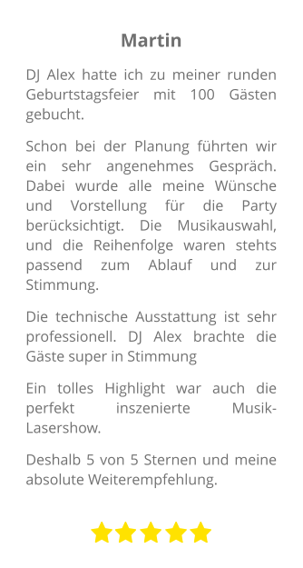 Martin DJ Alex hatte ich zu meiner runden Geburtstagsfeier mit 100 Gästen gebucht. Schon bei der Planung führten wir ein sehr angenehmes Gespräch. Dabei wurde alle meine Wünsche und Vorstellung für die Party berücksichtigt. Die Musikauswahl, und die Reihenfolge waren stehts passend zum Ablauf und zur Stimmung. Die technische Ausstattung ist sehr professionell. DJ Alex brachte die Gäste super in Stimmung Ein tolles Highlight war auch die perfekt inszenierte Musik-Lasershow.  Deshalb 5 von 5 Sternen und meine absolute Weiterempfehlung.