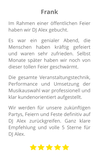 Frank Im Rahmen einer öffentlichen Feier haben wir DJ Alex gebucht.  Es war ein genialer Abend, die Menschen haben kräftig gefeiert und waren sehr zufrieden. Selbst Monate später haben wir noch von dieser tollen Feier geschwärmt.  Die gesamte Veranstaltungstechnik, Performance und Umsetzung der Musikauswahl war professionell und klar kundenorientiert aufgestellt.  Wir werden für unsere zukünftigen Partys, Feiern und Feste definitiv auf DJ Alex zurückgreifen. Ganz klare Empfehlung und volle 5 Sterne für DJ Alex.