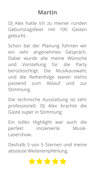 Martin DJ Alex hatte ich zu meiner runden Geburtstagsfeier mit 100 Gästen gebucht. Schon bei der Planung führten wir ein sehr angenehmes Gespräch. Dabei wurde alle meine Wünsche und Vorstellung für die Party berücksichtigt. Die Musikauswahl, und die Reihenfolge waren stehts passend zum Ablauf und zur Stimmung. Die technische Ausstattung ist sehr professionell. DJ Alex brachte die Gäste super in Stimmung Ein tolles Highlight war auch die perfekt inszenierte Musik-Lasershow.  Deshalb 5 von 5 Sternen und meine absolute Weiterempfehlung.