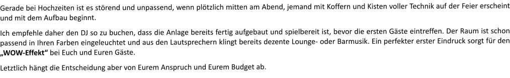 Gerade bei Hochzeiten ist es störend und unpassend, wenn plötzlich mitten am Abend, jemand mit Koffern und Kisten voller Technik auf der Feier erscheint und mit dem Aufbau beginnt.  Ich empfehle daher den DJ so zu buchen, dass die Anlage bereits fertig aufgebaut und spielbereit ist, bevor die ersten Gäste eintreffen. Der Raum ist schon passend in Ihren Farben eingeleuchtet und aus den Lautsprechern klingt bereits dezente Lounge- oder Barmusik. Ein perfekter erster Eindruck sorgt für den „WOW-Effekt“ bei Euch und Euren Gäste.    Letztlich hängt die Entscheidung aber von Eurem Anspruch und Eurem Budget ab.