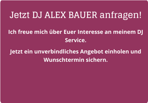 Jetzt DJ ALEX BAUER anfragen! Ich freue mich über Euer Interesse an meinem DJ Service.  Jetzt ein unverbindliches Angebot einholen und Wunschtermin sichern.