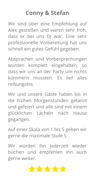 Conny & Stefan Wir sind über eine Empfehlung auf Alex gestoßen und waren sehr froh, dass er bei uns DJ war. Eine sehr professionelle Vorbereitung hat uns schnell ein gutes Gefühl gegeben. Absprachen und Vorbesprechungen wurden komplett eingehalten, so dass wir uns an der Party um nichts kümmern mussten. Es lief alles reibungslos. Wir und unsere Gäste haben bis in die frühen Morgenstunden getanzt und gefeiert und alle sind mit einem glücklichen Lächeln nach Hause gegangen. Auf einer Skala von 1 bis 5 geben wir gerne die maximale Stufe 5 Wir würden ihn jederzeit wieder buchen und empfehlen ihn auch gerne weiter.