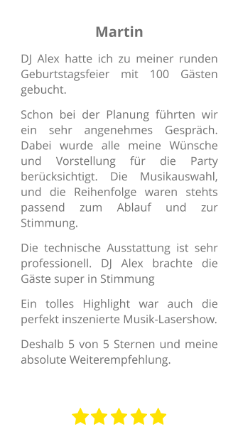 Martin DJ Alex hatte ich zu meiner runden Geburtstagsfeier mit 100 Gästen gebucht. Schon bei der Planung führten wir ein sehr angenehmes Gespräch. Dabei wurde alle meine Wünsche und Vorstellung für die Party berücksichtigt. Die Musikauswahl, und die Reihenfolge waren stehts passend zum Ablauf und zur Stimmung. Die technische Ausstattung ist sehr professionell. DJ Alex brachte die Gäste super in Stimmung Ein tolles Highlight war auch die perfekt inszenierte Musik-Lasershow.  Deshalb 5 von 5 Sternen und meine absolute Weiterempfehlung.