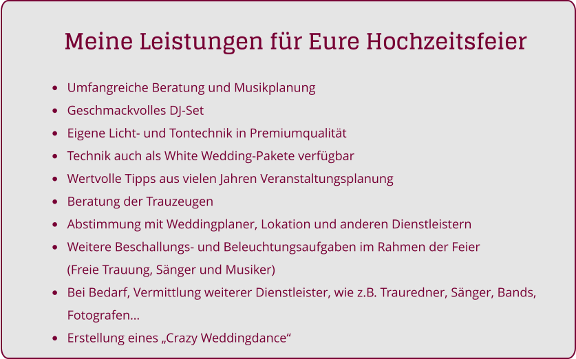 •	Umfangreiche Beratung und Musikplanung •	Geschmackvolles DJ-Set •	Eigene Licht- und Tontechnik in Premiumqualität •	Technik auch als White Wedding-Pakete verfügbar •	Wertvolle Tipps aus vielen Jahren Veranstaltungsplanung •	Beratung der Trauzeugen •	Abstimmung mit Weddingplaner, Lokation und anderen Dienstleistern •	Weitere Beschallungs- und Beleuchtungsaufgaben im Rahmen der Feier (Freie Trauung, Sänger und Musiker) •	Bei Bedarf, Vermittlung weiterer Dienstleister, wie z.B. Trauredner, Sänger, Bands, Fotografen… •	Erstellung eines „Crazy Weddingdance“     Meine Leistungen für Eure Hochzeitsfeier