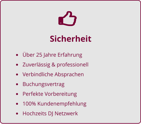 Sicherheit •	Über 25 Jahre Erfahrung •	Zuverlässig & professionell •	Verbindliche Absprachen •	Buchungsvertrag •	Perfekte Vorbereitung •	100% Kundenempfehlung •	Hochzeits DJ Netzwerk