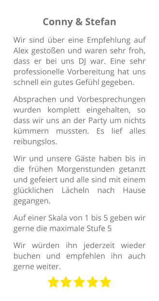 Conny & Stefan Wir sind über eine Empfehlung auf Alex gestoßen und waren sehr froh, dass er bei uns DJ war. Eine sehr professionelle Vorbereitung hat uns schnell ein gutes Gefühl gegeben. Absprachen und Vorbesprechungen wurden komplett eingehalten, so dass wir uns an der Party um nichts kümmern mussten. Es lief alles reibungslos. Wir und unsere Gäste haben bis in die frühen Morgenstunden getanzt und gefeiert und alle sind mit einem glücklichen Lächeln nach Hause gegangen. Auf einer Skala von 1 bis 5 geben wir gerne die maximale Stufe 5 Wir würden ihn jederzeit wieder buchen und empfehlen ihn auch gerne weiter.