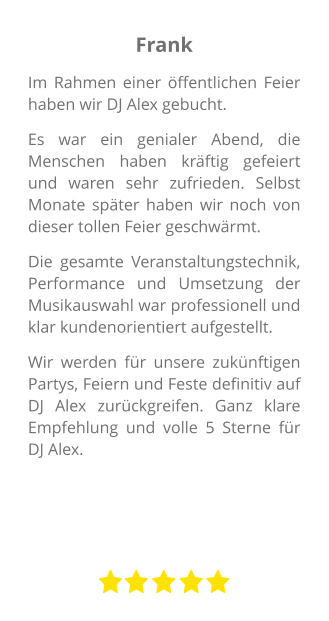 Frank Im Rahmen einer öffentlichen Feier haben wir DJ Alex gebucht.  Es war ein genialer Abend, die Menschen haben kräftig gefeiert und waren sehr zufrieden. Selbst Monate später haben wir noch von dieser tollen Feier geschwärmt.  Die gesamte Veranstaltungstechnik, Performance und Umsetzung der Musikauswahl war professionell und klar kundenorientiert aufgestellt.  Wir werden für unsere zukünftigen Partys, Feiern und Feste definitiv auf DJ Alex zurückgreifen. Ganz klare Empfehlung und volle 5 Sterne für DJ Alex.