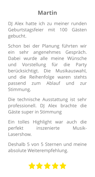 Martin DJ Alex hatte ich zu meiner runden Geburtstagsfeier mit 100 Gästen gebucht. Schon bei der Planung führten wir ein sehr angenehmes Gespräch. Dabei wurde alle meine Wünsche und Vorstellung für die Party berücksichtigt. Die Musikauswahl, und die Reihenfolge waren stehts passend zum Ablauf und zur Stimmung. Die technische Ausstattung ist sehr professionell. DJ Alex brachte die Gäste super in Stimmung Ein tolles Highlight war auch die perfekt inszenierte Musik-Lasershow.  Deshalb 5 von 5 Sternen und meine absolute Weiterempfehlung.