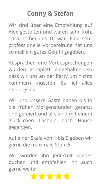 Conny & Stefan Wir sind über eine Empfehlung auf Alex gestoßen und waren sehr froh, dass er bei uns DJ war. Eine sehr professionelle Vorbereitung hat uns schnell ein gutes Gefühl gegeben. Absprachen und Vorbesprechungen wurden komplett eingehalten, so dass wir uns an der Party um nichts kümmern mussten. Es lief alles reibungslos. Wir und unsere Gäste haben bis in die frühen Morgenstunden getanzt und gefeiert und alle sind mit einem glücklichen Lächeln nach Hause gegangen. Auf einer Skala von 1 bis 5 geben wir gerne die maximale Stufe 5 Wir würden ihn jederzeit wieder buchen und empfehlen ihn auch gerne weiter.