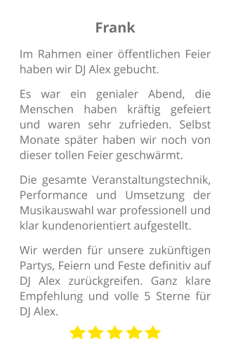 Frank Im Rahmen einer öffentlichen Feier haben wir DJ Alex gebucht.  Es war ein genialer Abend, die Menschen haben kräftig gefeiert und waren sehr zufrieden. Selbst Monate später haben wir noch von dieser tollen Feier geschwärmt.  Die gesamte Veranstaltungstechnik, Performance und Umsetzung der Musikauswahl war professionell und klar kundenorientiert aufgestellt.  Wir werden für unsere zukünftigen Partys, Feiern und Feste definitiv auf DJ Alex zurückgreifen. Ganz klare Empfehlung und volle 5 Sterne für DJ Alex.