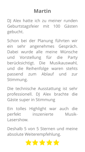 Martin DJ Alex hatte ich zu meiner runden Geburtstagsfeier mit 100 Gästen gebucht. Schon bei der Planung führten wir ein sehr angenehmes Gespräch. Dabei wurde alle meine Wünsche und Vorstellung für die Party berücksichtigt. Die Musikauswahl, und die Reihenfolge waren stehts passend zum Ablauf und zur Stimmung. Die technische Ausstattung ist sehr professionell. DJ Alex brachte die Gäste super in Stimmung Ein tolles Highlight war auch die perfekt inszenierte Musik-Lasershow.  Deshalb 5 von 5 Sternen und meine absolute Weiterempfehlung.