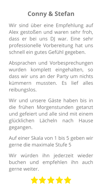 Conny & Stefan Wir sind über eine Empfehlung auf Alex gestoßen und waren sehr froh, dass er bei uns DJ war. Eine sehr professionelle Vorbereitung hat uns schnell ein gutes Gefühl gegeben. Absprachen und Vorbesprechungen wurden komplett eingehalten, so dass wir uns an der Party um nichts kümmern mussten. Es lief alles reibungslos. Wir und unsere Gäste haben bis in die frühen Morgenstunden getanzt und gefeiert und alle sind mit einem glücklichen Lächeln nach Hause gegangen. Auf einer Skala von 1 bis 5 geben wir gerne die maximale Stufe 5 Wir würden ihn jederzeit wieder buchen und empfehlen ihn auch gerne weiter.