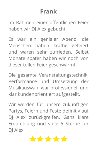 Frank Im Rahmen einer öffentlichen Feier haben wir DJ Alex gebucht.  Es war ein genialer Abend, die Menschen haben kräftig gefeiert und waren sehr zufrieden. Selbst Monate später haben wir noch von dieser tollen Feier geschwärmt.  Die gesamte Veranstaltungstechnik, Performance und Umsetzung der Musikauswahl war professionell und klar kundenorientiert aufgestellt.  Wir werden für unsere zukünftigen Partys, Feiern und Feste definitiv auf DJ Alex zurückgreifen. Ganz klare Empfehlung und volle 5 Sterne für DJ Alex.