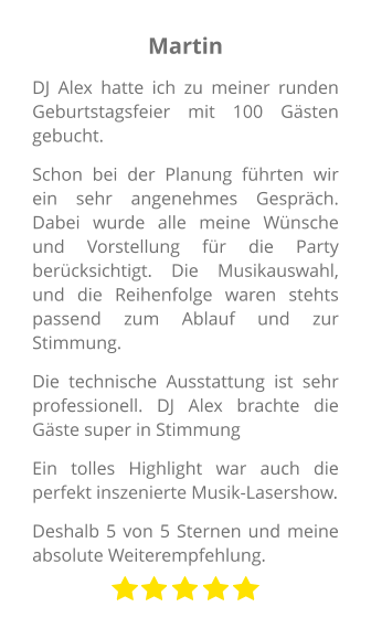 Martin DJ Alex hatte ich zu meiner runden Geburtstagsfeier mit 100 Gästen gebucht. Schon bei der Planung führten wir ein sehr angenehmes Gespräch. Dabei wurde alle meine Wünsche und Vorstellung für die Party berücksichtigt. Die Musikauswahl, und die Reihenfolge waren stehts passend zum Ablauf und zur Stimmung. Die technische Ausstattung ist sehr professionell. DJ Alex brachte die Gäste super in Stimmung Ein tolles Highlight war auch die perfekt inszenierte Musik-Lasershow.  Deshalb 5 von 5 Sternen und meine absolute Weiterempfehlung.