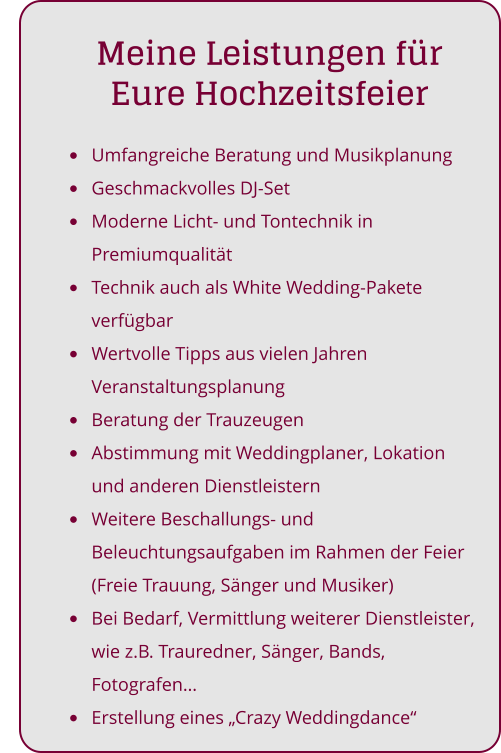 •	Umfangreiche Beratung und Musikplanung •	Geschmackvolles DJ-Set •	Moderne Licht- und Tontechnik in Premiumqualität •	Technik auch als White Wedding-Pakete verfügbar •	Wertvolle Tipps aus vielen Jahren Veranstaltungsplanung •	Beratung der Trauzeugen •	Abstimmung mit Weddingplaner, Lokation und anderen Dienstleistern •	Weitere Beschallungs- und Beleuchtungsaufgaben im Rahmen der Feier (Freie Trauung, Sänger und Musiker) •	Bei Bedarf, Vermittlung weiterer Dienstleister, wie z.B. Trauredner, Sänger, Bands, Fotografen… •	Erstellung eines „Crazy Weddingdance“     Meine Leistungen für Eure Hochzeitsfeier