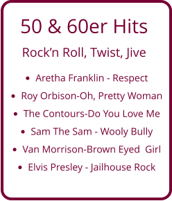 50 & 60er Hits  Rock’n Roll, Twist, Jive •	Aretha Franklin - Respect •	Roy Orbison-Oh, Pretty Woman •	The Contours-Do You Love Me  •	Sam The Sam - Wooly Bully •	Van Morrison-Brown Eyed  Girl •	Elvis Presley - Jailhouse Rock