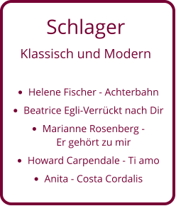 Schlager  Klassisch und Modern  •	Helene Fischer - Achterbahn •	Beatrice Egli-Verrückt nach Dir •	Marianne Rosenberg - Er gehört zu mir •	Howard Carpendale - Ti amo  •	Anita - Costa Cordalis