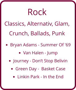 Rock Classics, Alternativ, Glam,   Crunch, Ballads, Punk •	Bryan Adams - Summer Of '69 •	Van Halen - Jump •	Journey - Don‘t Stop Belivin •	Green Day -  Basket Case •	Linkin Park - In the End