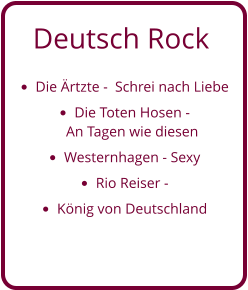 Deutsch Rock •	Die Ärtzte -  Schrei nach Liebe •	Die Toten Hosen - An Tagen wie diesen  •	Westernhagen - Sexy •	Rio Reiser -  •	König von Deutschland