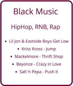 Black Music   HipHop, RNB, Rap  •	Lil Jon & Eastside Boys-Get Low •	Kriss Kross - Jump •	Mackelmore - Thrift Shop •	Beyonce - Crazy in Love •	Salt ‘n Pepa - Push It