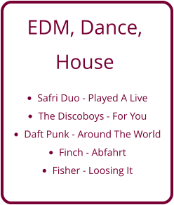 EDM, Dance,  House  •	Safri Duo - Played A Live •	The Discoboys - For You •	Daft Punk - Around The World •	Finch - Abfahrt •	Fisher - Loosing It