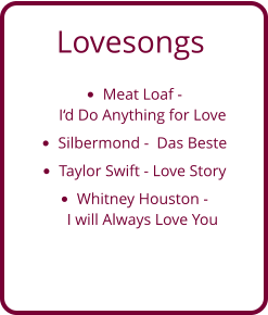 Lovesongs •	Meat Loaf - I‘d Do Anything for Love  •	Silbermond -  Das Beste •	Taylor Swift - Love Story •	Whitney Houston - I will Always Love You